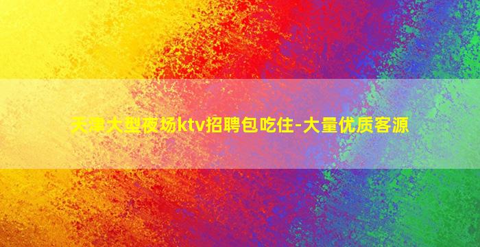 天津大型夜场ktv招聘包吃住-大量优质客源